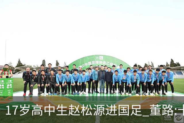 17岁高中生赵松源进国足 董路:十年内或不会再有